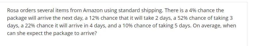 Rosa orders several items from Amazon using standard shipping. There is a 4% chance the
package will arrive the next day, a 12% chance that it will take 2 days, a 52% chance of taking 3
days a 22% chance it will arrive in 4 days, and a 10% chance of taking 5 days. On average, when
can she expect the package to arrive?
