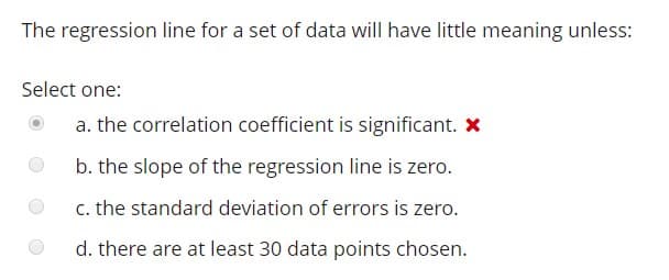 The regression line for a set of data will have little meaning unless:
Select one:
a. the correlation coefficient is significant. x
b. the slope of the regression line is zero.
c. the standard deviation of errors is zero.
d. there are at least 30 data points chosen.
