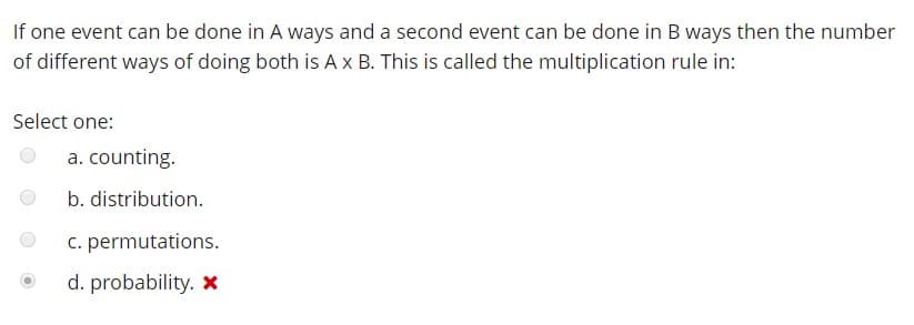 If one event can be done in A ways and a second event can be done in B ways then the number
of different ways of doing both is A x B. This is called the multiplication rule in:
Select one
a. counting.
b. distribution.
c. permutations.
d. probability. X
