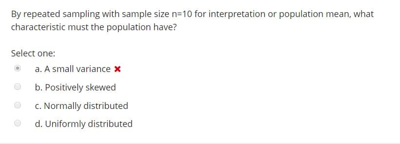 By repeated sampling with sample size n-10 for interpretation or population mean, what
characteristic must the population have?
Select one:
O a. A small variance x
b. Positively skewed
c. Normally distributed
d. Uniformly distributed
