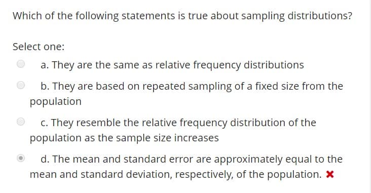 Which of the following statements is true about sampling distributions
Select one:
a. They are the same as relative frequency distributions
b. They are based on repeated sampling of a fixed size from the
c. They resemble the relative frequency distribution of the
d. The mean and standard error are approximately equal to the
population
population as the sample size increases
mean and standard deviation, respectively, of the population. x
