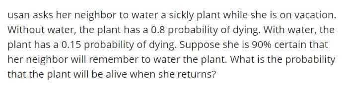 usan asks her neighbor to water a sickly plant while she is on vacation.
Without water, the plant has a 0.8 probability of dying. With water, the
plant has a 0.15 probability of dying. Suppose she is 90% certain that
her neighbor will remember to water the plant. What is the probability
that the plant will be alive when she returns?
