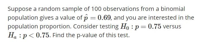 Suppose a random sample of 100 observations from a binomial
population gives a value of p 0.69, and you are interested in the
population proportion. Consider testing Ho:p
Ha :P0.75. Find the p-value of this test.
0.75 versus
