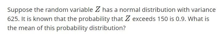 Suppose the random variable Z has a normal distribution with variance
625. It is known that the probability that Z exceeds 150 is 0.9. What is
the mean of this probability distribution?
