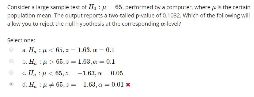 Consider a large sample test of H0 : μ-65, performed by a computer, where μ is the certain
population mean. The output reports a two-tailed p-value of 0.1032. Which of the following will
allow you to reject the null hypothesis at the corresponding α-level?
Select one:
a. Ha : μ < 65,2 = 1.63, α = 0.1
b. Ha : > 65,z 1.63, a 0.1
c. Ha : u 65,-1.63,a-0.05
