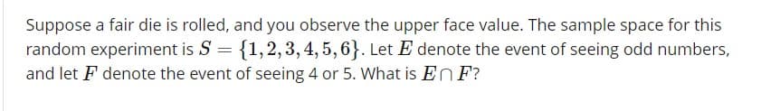 Suppose a fair die is rolled, and you observe the upper face value. The sample space for this
random experiment is S 11,2,3,4,5,63. Let E denote the event of seeing odd numbers,
and let F denote the event of seeing 4 or 5. What is EnF?
