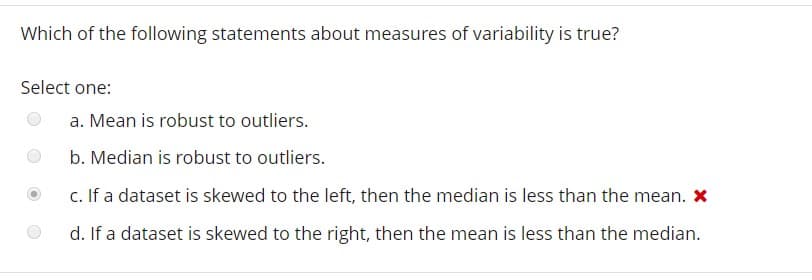 Which of the following statements about measures of variability is true?
Select one:
a. Mean is robust to outliers
b. Median is robust to outliers.
C. If a dataset is skewed to the left, then the median is less than the mean. x
d. If a dataset is skewed to the right, then the mean is less than the median.
