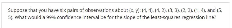 Suppose that you have six pairs of observations about (x, y): (4, 4), (4, 2), (3, 3), (2, 2), (1, 4), and (5,
5). What would a 99% confidence interval be for the slope of the least-squares regression line?
