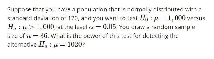 Suppose that you have a population that is normally distributed with a
standard deviation of 120, and you want to test Ho : μ-1,000 versus
Ha : μ > 1,000, at the level α 0.05. You draw a random sample
alternative Ha : μ
1020?
