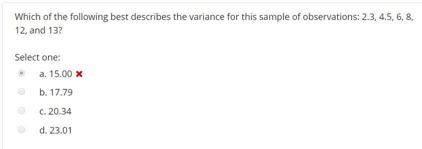 Which of the following best describes the variance for this sample of observations: 2.3, 4.5, 6, 8
12, and 13?
Select one:
a. 15.00 x
b. 17.79
c. 20.34
d. 23.01
