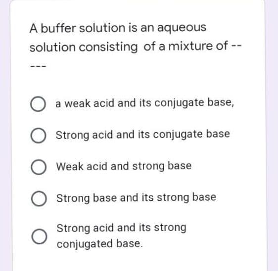 A buffer solution is an aqueous
solution consisting of a mixture of --
O a weak acid and its conjugate base,
Strong acid and its conjugate base
Weak acid and strong base
Strong base and its strong base
Strong acid and its strong
conjugated base.
O