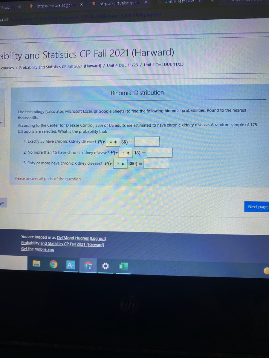 in Unit 4 Tlest Dor
• https://virtualsc.ger
O https://virtualsc ger
Probs
nd-13041018page4
s.net
ability and Statistics CP Fall 2021 (Harward)
courses / Probability and Statistics CP Fall 2021 (Harward)/ Unit 4 DUE 11/23 / Unit 4 Test DUE 11/23
Binomial Distribution
Use technology (calculator, Microsoft Excel, or Google Sheets) to find the following binomial probabilities. Round to the nearest
thousandth.
on
According to the Center for Disease Control, 35% of US adults are estimated to have chronic kidney disease. A random sample of 175
U.S adults are selected. What is the probability that:
1. Exactly 55 have chronic kidney disease? P(r = + 55) =
2. No more than 15 have chronic kidney disease? P(r s : 15) =
3. Sixty or more have chronic kidney disease? P(r 2 + 360)
Please answer all parts of the question.
ge
Next page
You are logged in as Dyi'Mond Hughes (Log out)
Probability and Statistics CP Fall 2021 (Harward)
Get the mobile app
A+
