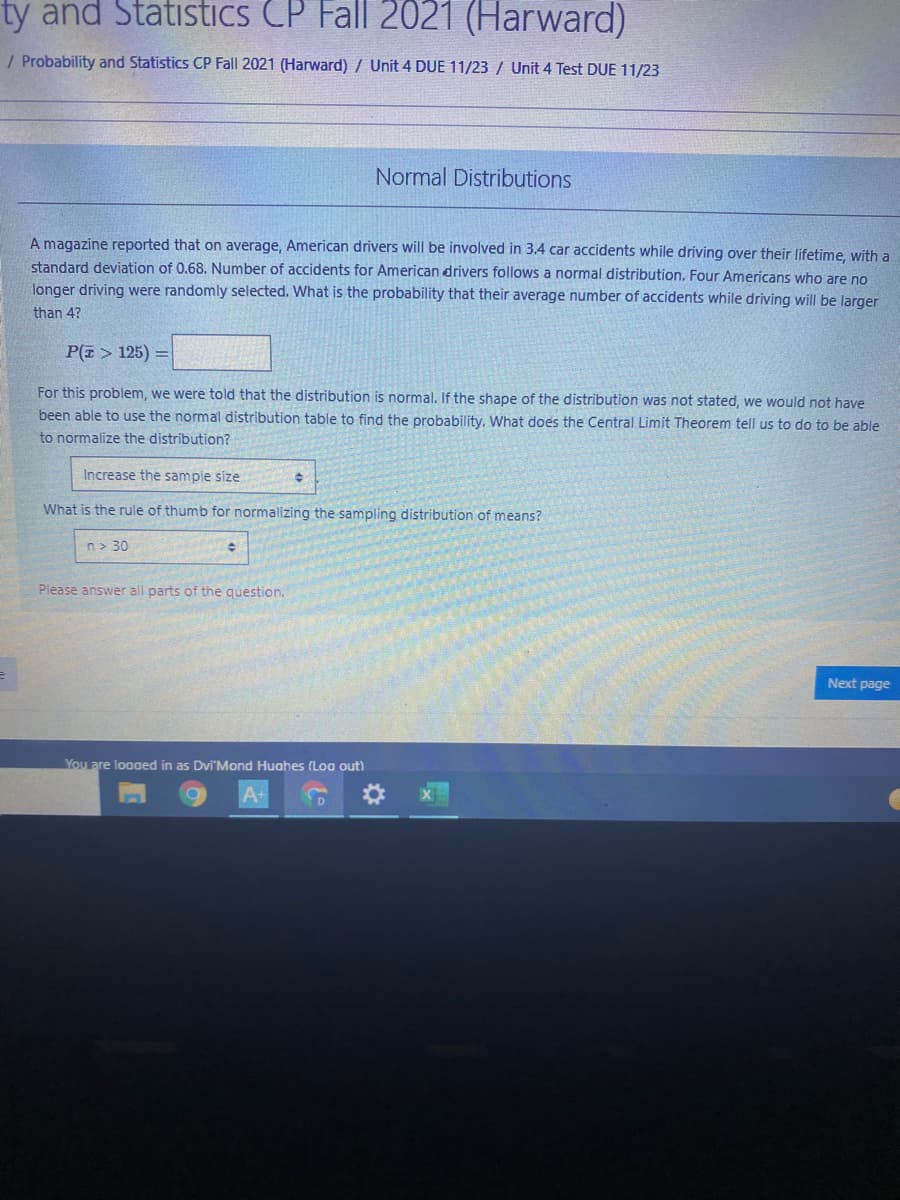 ty and Statistics CP Fall 2021 (Harward)
/ Probability and Statistics CP Fall 2021 (Harward) / Unit 4 DUE 11/23 / Unit 4 Test DUE 11/23
Normal Distributions
A magazine reported that on average, American drivers will be involved in 3.4 car accidents while driving over their lifetime, with a
standard deviation of 0.68. Number of accidents for American drivers follows a normal distribution. Four Americans who are no
longer driving were randomly selected. What is the probability that their average number of accidents while driving will be larger
than 4?
P(E > 125)
For this problem, we were told that the distribution is normal. If the shape of the distribution was not stated, we would not have
been able to use the normal distribution table to find the probability, What does the Central Limit Theorenm tell us to do to be able
to normalize the distribution?
Increase the sample size
What is the rule of thumb for normalizing the sampling distribution of means?
n> 30
Please answer all parts of the question.
Next page
You are loaaed in as Dvi'Mond Huahes (Loa out)
