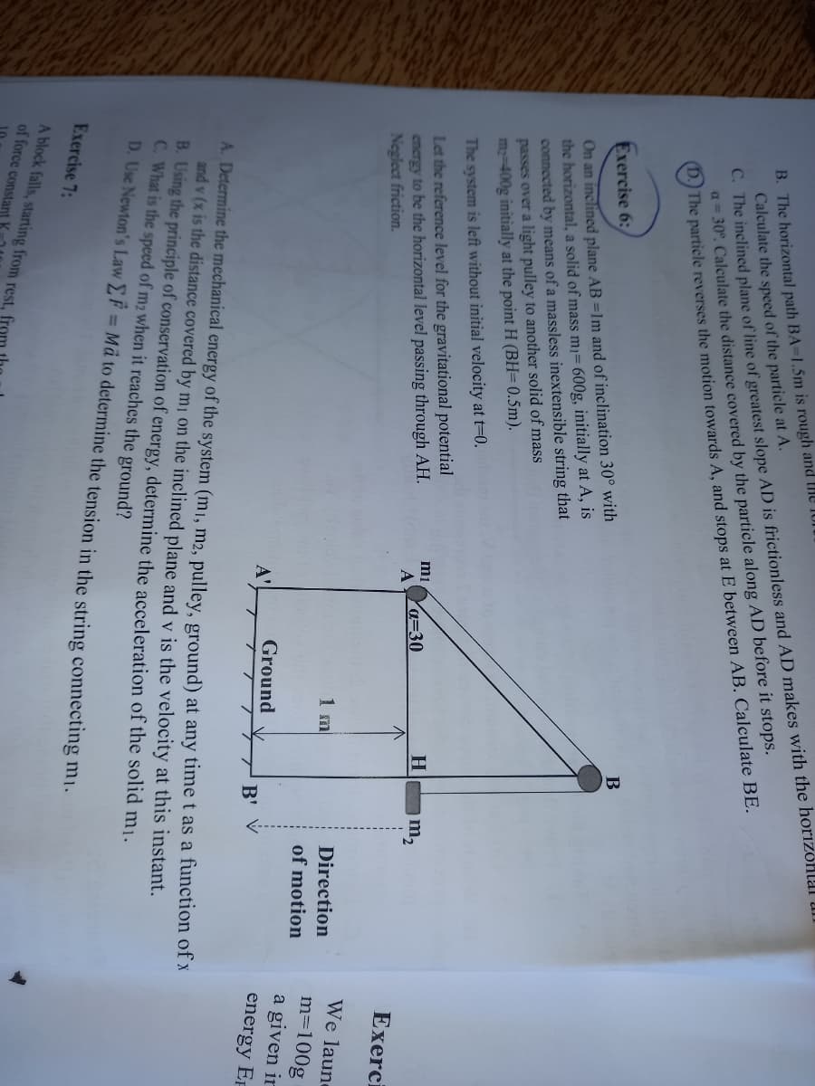 C. The inclined plane of line of greatest slope AD is frictionless and AD makes with the horizohlal Ul.
a= 30°. Calculate the distance covered by the particle along AD before it stops.
The particle reverses the motion towards A, and stops at E between AB. Calculate BE.
B. The horizontal path BA-1.5m is rough and the 1or
Calculate the speed of the particle at A.
Exercise 6:
B
On an inclined plane AB =1m and of inclination 30° with
the horizontal, a solid of mass mı= 600g, initially at A, is
connected by means of a massless inextensible string that
passes over a light pulley to another solid of mass
m-400g initially at the point H (BH= 0.5m).
The system is left without initial velocity at t=0.
Let the reference level for the gravitational potential
encrgy to be the horizontal level passing through AH.
Neglect friction.
mi
Ya=30
H
A
Exerci
We laune
m=100g
a given ir
1 m
Direction
of motion
Ground
A'
B'
energy EF
A. Determine the mechanical energy of the system (m1, m2, pulley, ground) at any time t as a function of x
and v (x is the distance covered by m on the inclined plane and v is the velocity at this instant.
B. Using the principle of conservation of energy, determine the acceleration of the solid mi.
C. What is the speed of m2 when it reaches the ground?
D. Use Newton's Law F = Mã to determine the tension in the string connecting mi.
%3D
Exercise 7:
A block falls, starting from rest, fron
of force constant
