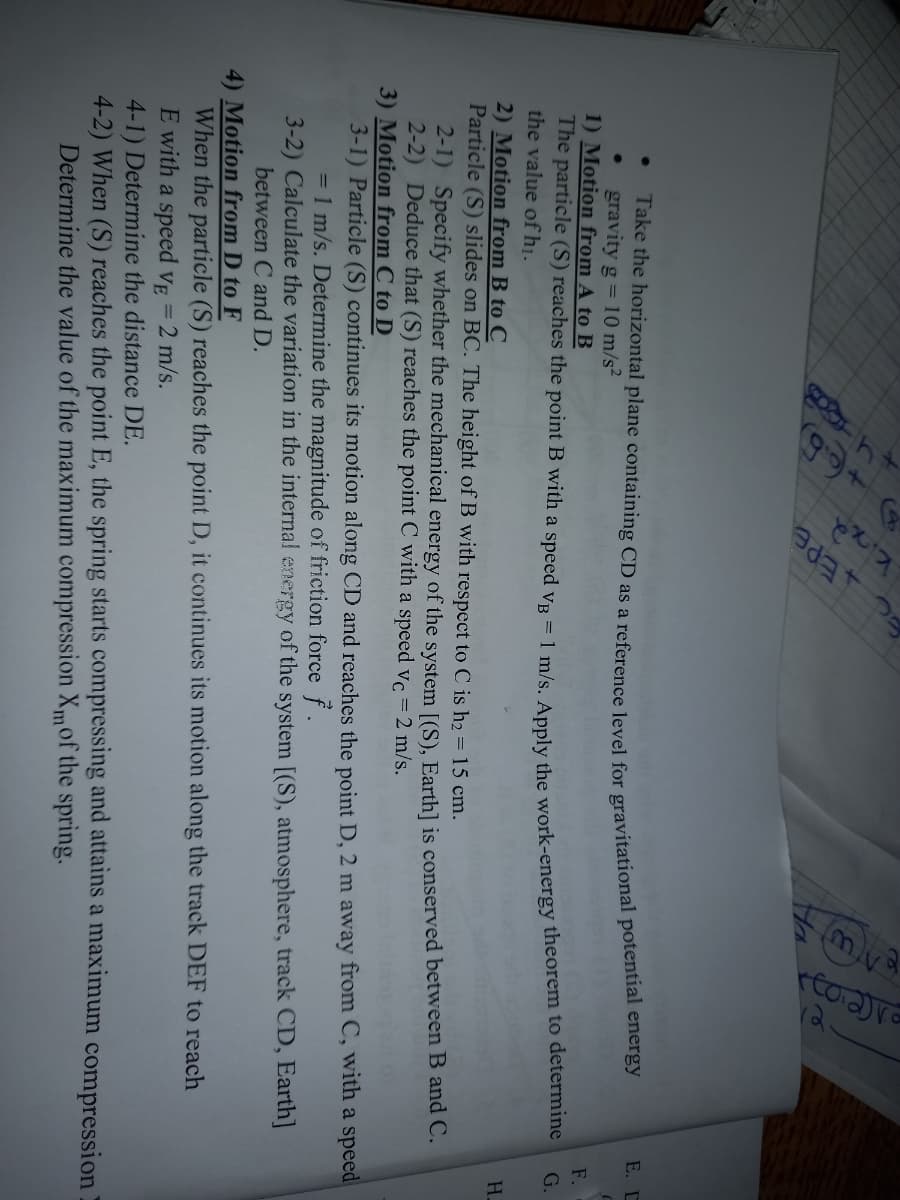 E. D
Take the horizontal plane containing CD as a reference level for gravitational potentiar chers)
gravity g = 10 m/s²
1) Motion from A to B
F.
The particle (S) reaches the point B with a speed vp = 1 m/s Apply the work-energy theorem to deternmne
the value of hị.
2) Motion from B to C
Particle (S) slides on BC. The height of B with respect to C is h2 = 15 cm.
G.
H.
2-1) Specify whether the mechanical energy of the system [(S), Earth] is conserved between B and C.
2-2) Deduce that (S) reaches the point C with a speed vc = 2 m/s.
3) Motion from C to D
3-1) Particle (S) continues its motion along CD and reaches the point D, 2 m away from C, with a speed
= 1 m/s. Determine the magnitude of friction force f.
3-2) Calculate the variation in the internal energy of the system [(S), atmosphere, track CD, Earth]
between C and D.
4) Motion from D to F
When the particle (S) reaches the point D, it continues its motion along the track DEF to reach
E with a speed VE = 2 m/s.
4-1) Determine the distance DE.
4-2) When (S) reaches the point E, the spring starts compressing and attains a maximum compression
Determine the value of the maximum compression Xmof the spring.
