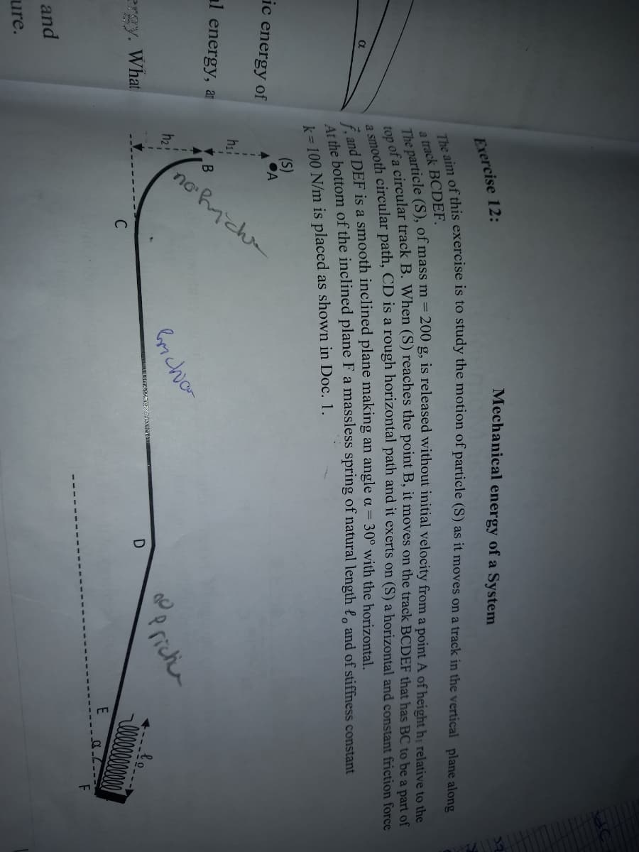 no ic
Exercise 12:
Mechanical energy of a System
a track BCDEF.
top oh circular path, CD is a rough horizontal path and it exerts on (S) a horizontal and constant friction force
DEF is a smooth inclined plane making an angle a = 30° with the horizontal.
he bottom of the inclined plane F a massless spring of natural length l, and of stiffness constant
k= 100 N/m is placed as shown in Doc. 1.
(S)
ic energy of
hi
al energy, a
h2
ergy. What
Perichr
C
and
ure.
top of a track B. (S) the B, it on the track BCDEF that has BC to be a part of
The particle (S), of m = 200 g, is from a point A of hị to the
