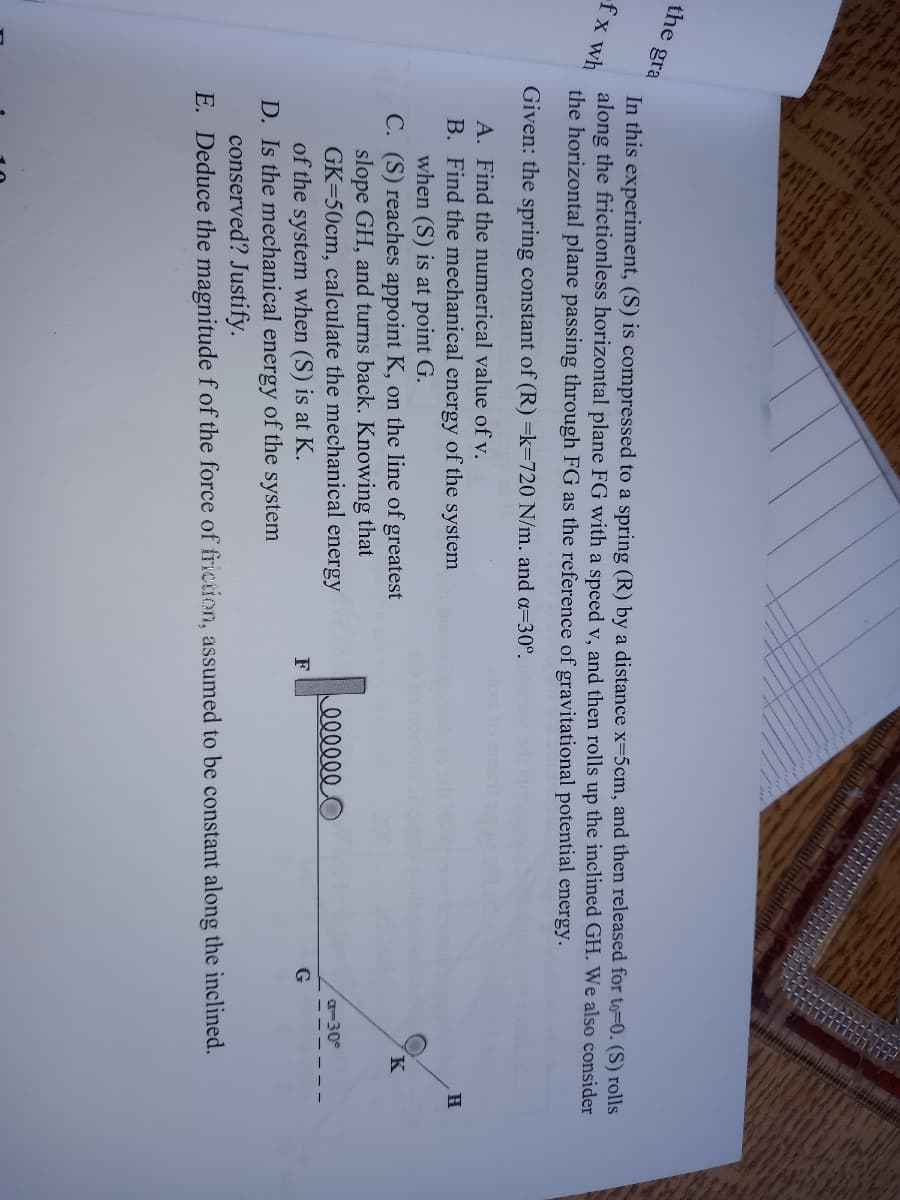 the gra
In this experiment, (S) is compressed to a spring (R) by a distance x-5cm, and then released for to=0. (S) rolls
along the frictionless horizontal plane FG with a speed v, and then rolls up the inclined GH. We also consider
the horizontal plane passing through FG as the reference of gravitational potential energy.
fx wh
Given: the spring constant of (R) =k=720 N/m. and a=30°.
A. Find the numerical value of v.
H
B. Find the mechanical energy of the system
when (S) is at point G.
C. (S) reaches appoint K, on the line of greatest
slope GH, and turns back. Knowing that
GK=50cm, calculate the mechanical energy
of the system when (S) is at K.
D. Is the mechanical energy of the system
conserved? Justify.
E. Deduce the magnitude fof the force of friction, assumed to be constant along the inclined.
a-30°
000000
F
