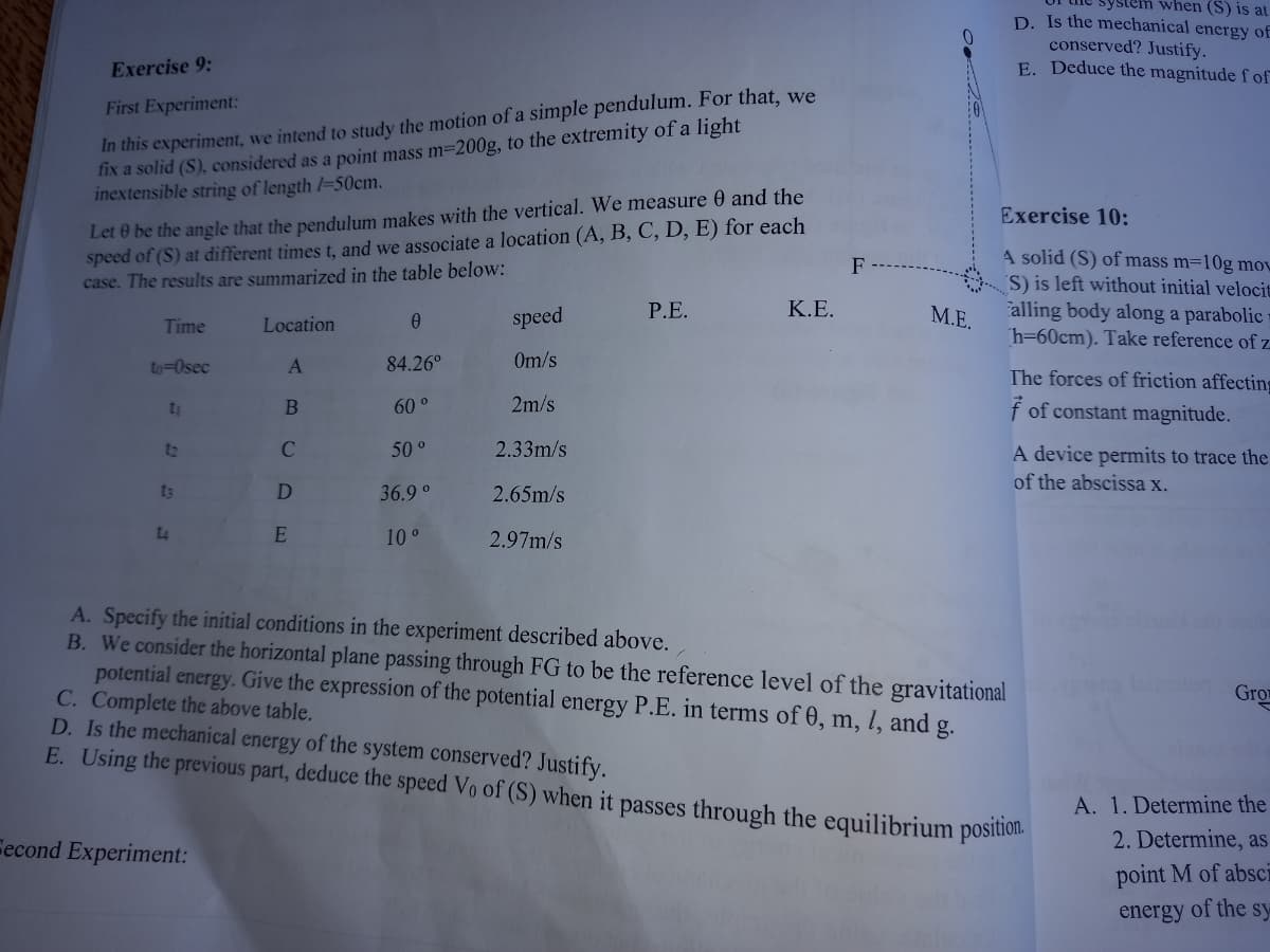 ystem when (S) is at
D. Is the mechanical energy of
conserved? Justify.
E. Deduce the magnitude f of
Exercise 9:
In this experiment, we intend to study the motion of a simple pendulum. For that, we
fix a solid (S), considered as a point mass m=200g, to the extremity of a light
inextensible string of length l=50cm.
First Experiment:
Let 0 be the angle that the pendulum makes with the vertical. We measure 0 and the
speed of (S) at different times t, and we associate a location (A, B, C, D, E) for each
case. The results are summarized in the table below:
Exercise 10:
A solid (S) of mass m=10g mov
S) is left without initial velocit
alling body along a parabolic
h=60cm). Take reference of z
F
speed
P.E.
K.E.
М.Е.
Time
Location
to=Osec
84.26°
Om/s
The forces of friction affecting
2m/s
f of constant magnitude.
60 °
12
50 °
2.33m/s
A device permits to trace the
of the abscissa x.
t3
36.9 °
2.65m/s
t4
10°
2.97m/s
A. Specify the initial conditions in the experiment described above.
B. We consider the horizontal plane passing through FG to be the reference level of the gravitational
potential energy. Give the expression of the potential energy P.E. in terms of 0, m, l, and
C. Complete the above table.
D. Is the mechanical energy of the system conserved? Justify.
E. Using the previous part, deduce the speed Vo of (S) when it passes through the equilibrium positioli.
nolon Gro
g.
A. 1. Determine the
Fecond Experiment:
2. Determine, as
point M of absci
energy of the sy
AB C DE
