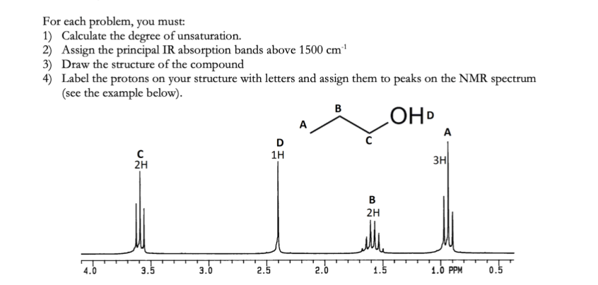 For each problem, you must:
1) Calculate the degree of unsaturation.
2) Assign the principal IR absorption bands above 1500 cm¹
3) Draw the structure of the compound
4) Label the protons on your structure with letters and assign them to peaks on the NMR spectrum
(see the example below).
B
OHD
D
1H
C
2H
3.5
3.0
2.5
2.0
B
2H
1.5
A
3H
1.0 PPM
0.5