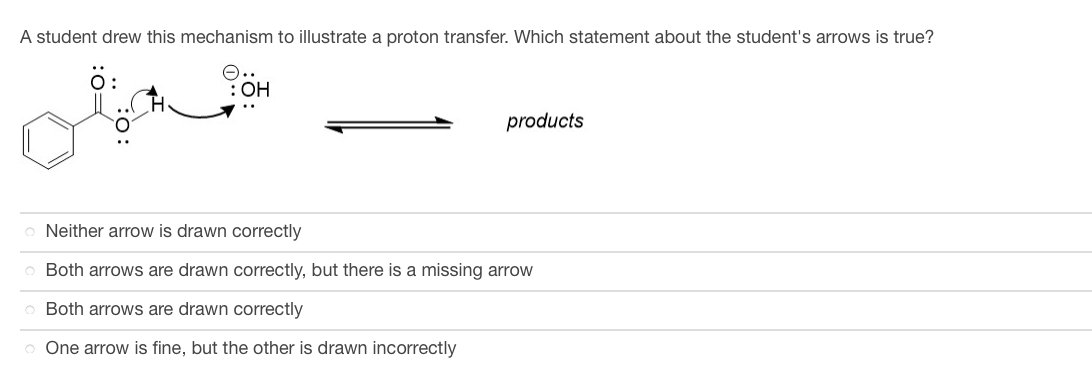 A student drew this mechanism to illustrate a proton transfer. Which statement about the student's arrows is true?
Ö:
O.
: OH
products
o Neither arrow is drawn correctly
o Both arrows are drawn correctly, but there is a missing arrow
o Both arrows are drawn correctly
o One arrow is fine, but the other is drawn incorrectly