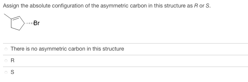 Assign the absolute configuration of the asymmetric carbon in this structure as R or S.
Br
There is no asymmetric carbon in this structure
OR
S