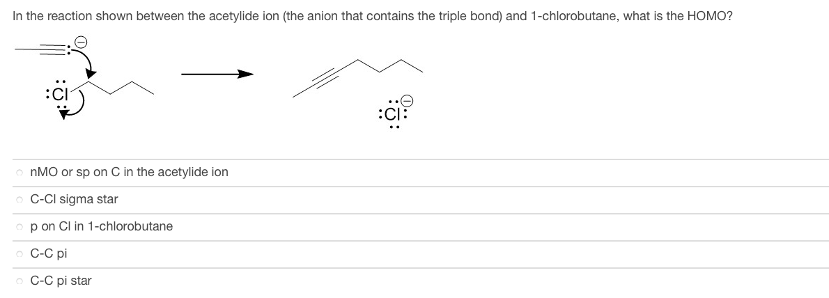 In the reaction shown between the acetylide ion (the anion that contains the triple bond) and 1-chlorobutane, what is the HOMO?
onMO or sp on C in the acetylide ion
o C-CI sigma star
op on Cl in 1-chlorobutane
o C-C pi
o C-C pi star