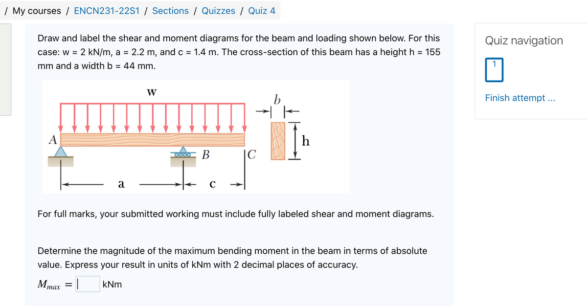 | My courses / ENCN231-22S1 / Sections / Quizzes / Quiz 4
Draw and label the shear and moment diagrams for the beam and loading shown below. For this
Quiz navigation
case: w =
2 kN/m, a = 2.2 m, and c =
1.4 m. The cross-section of this beam has a height h = 155
mm and a width b = 44 mm.
W
Finish attempt...
A
h
CX) B
|C
a
For full marks, your submitted working must include fully labeled shear and moment diagrams.
Determine the magnitude of the maximum bending moment in the beam in terms of absolute
value. Express your result in units of kNm with 2 decimal places of accuracy.
Mmax = |
kNm
тах
