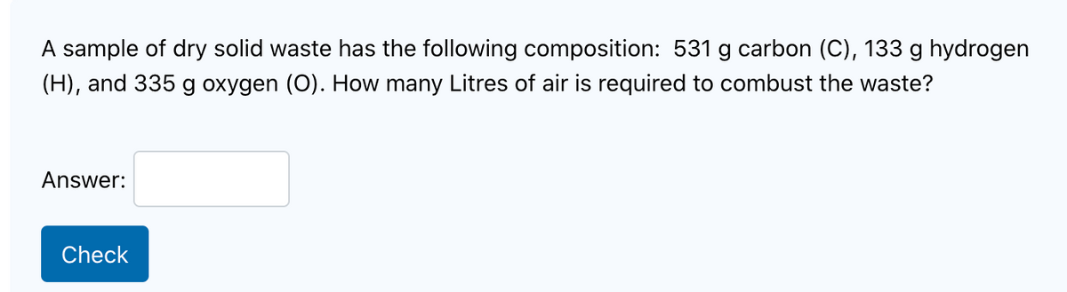 A sample of dry solid waste has the following composition: 531 g carbon (C), 133 g hydrogen
(H), and 335 g oxygen (O). How many Litres of air is required to combust the waste?
Answer:
Check