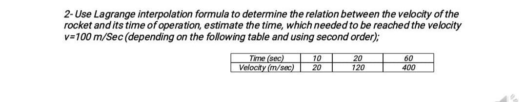 2- Use Lagrange interpolation formula to determine the relation between the velocity of the
rocket and its time of operation, estimate the time, which needed to be reached the velocity
v=100 m/Sec (depending on the following table and using second order);
Time (sec)
Velocity (m/sec)
10
20
60
400
20
120
