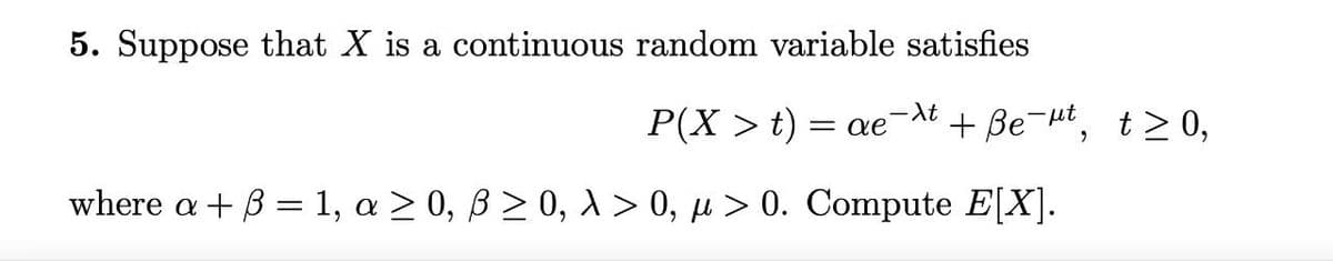 5. Suppose that X is a continuous random variable satisfies
P(X > t)
-At
= ae
+ Be-Ht, t>0,
where a+3 = 1, a 2 0, B2 0, A > 0, µ > 0. Compute E[X].
