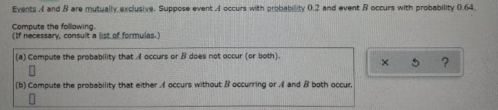 Events A and B are mutually exclusive. Suppose event A occurs with probability 0.2 and event B occurs with probability 0.64.
Compute the following.
(If necessary, consult a list of formulas.)
(a) Compute the probability that A occurs or B does not occur (or both).
(b) Compute the probability that either A occurs without B occurring or A and B both occur.
