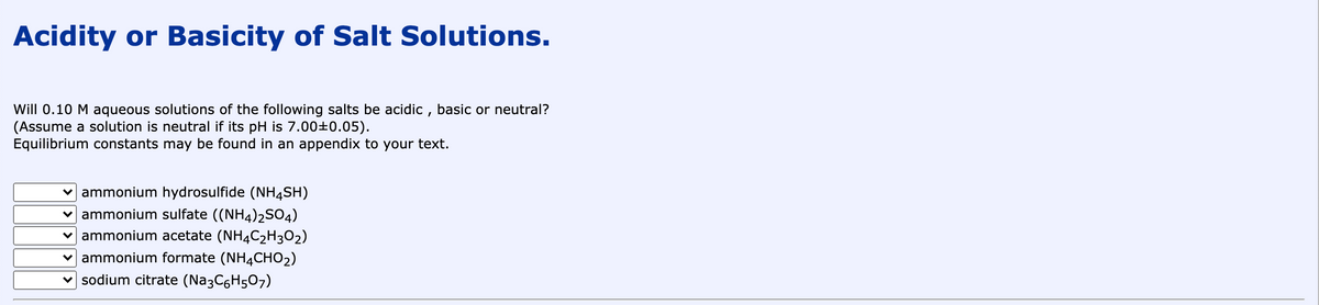 Acidity or Basicity of Salt Solutions.
Will 0.10 M aqueous solutions of the following salts be acidic , basic or neutral?
(Assume a solution is neutral if its pH is 7.00±0.05).
Equilibrium constants may be found in an appendix to your text.
v ammonium hydrosulfide (NH4SH)
v ammonium sulfate ((NH4)2SO4)
v ammonium acetate (NH4C2H3O2)
v ammonium formate (NH4CHO2)
v sodium citrate (Na3C6H507)
