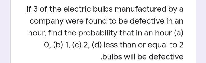 If 3 of the electric bulbs manufactured by a
company were found to be defective in an
hour, find the probability that in an hour (a)
O, (b) 1, (c) 2, (d) less than or equal to 2
.bulbs will be defective