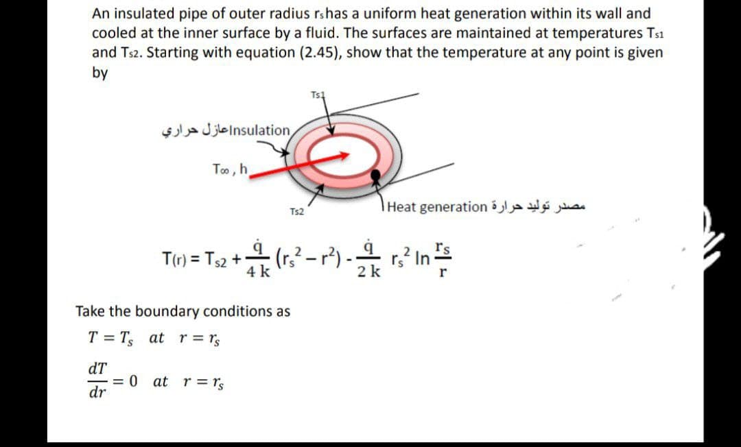 An insulated pipe of outer radius rs has a uniform heat generation within its wall and
cooled at the inner surface by a fluid. The surfaces are maintained at temperatures Ts1
and Ts2. Starting with equation (2.45), show that the temperature at any point is given
by
Ts1
nsulation|عازل حراري
Too, h
Ts2
T(r) = Ts2 +
++ (₁²²-1²) - 24 r.² In ²5
4 k
k
r
Take the boundary conditions as
T = T₁ at r = rs
dT
= 0 at r = rs
dr
مصدر توليد حرارة Heat generation |