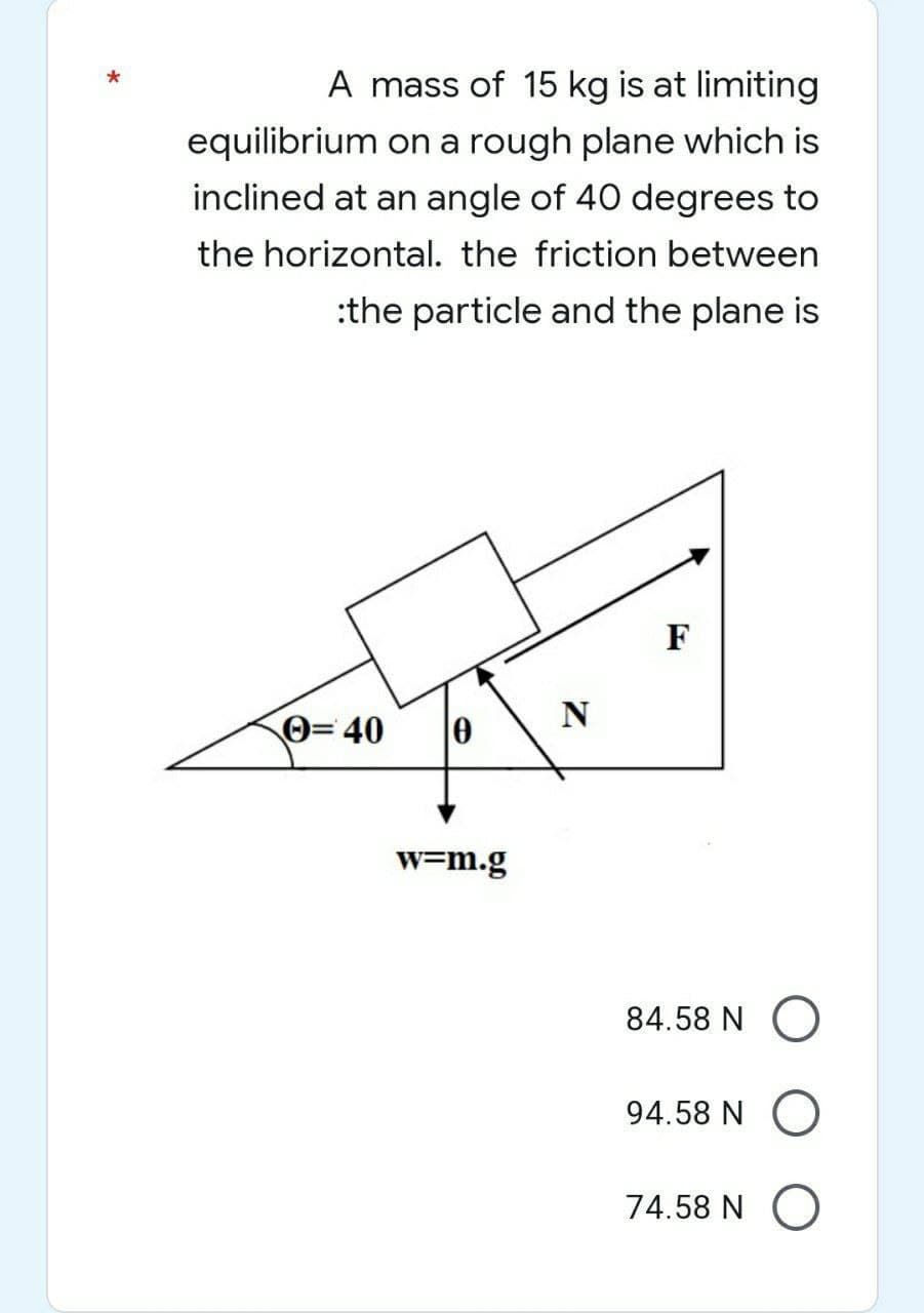 *
A mass of 15 kg is at limiting
equilibrium on a rough plane which is
inclined at an angle of 40 degrees to
the horizontal. the friction between
:the particle and the plane is
F
Ⓒ=40
0
w=m.g
N
84.58 NO
94.58 NO
74.58 N