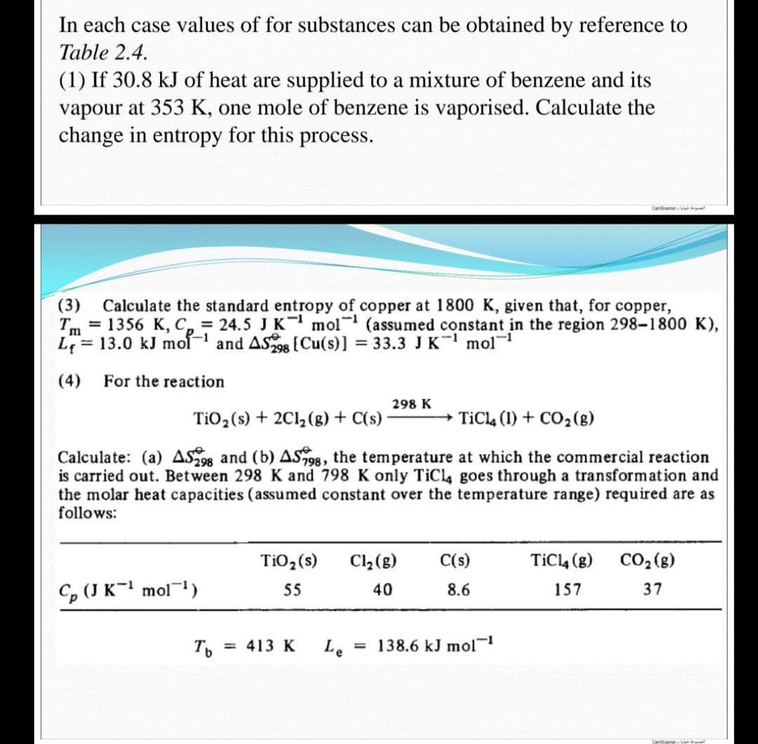 In each case values of for substances can be obtained by reference to
Table 2.4.
(1) If 30.8 kJ of heat are supplied to a mixture of benzene and its
vapour at 353 K, one mole of benzene is vaporised. Calculate the
change in entropy for this process.
Candicanner
(3) Calculate the standard entropy of copper at 1800 K, given that, for copper,
= 1356 K, C = 24.5 J K¹ mol (assumed constant in the region 298-1800 K),
Im
L
13.0 kJ mol-¹ and AS298 [Cu(s)] = 33.3 J K¹ mol
1
(4)
For the reaction
298 K
TiO₂ (s) + 2Cl₂(g) + C(s)
TiCl4 (1) + CO₂(g)
Calculate: (a) AS298 and (b) AS98, the temperature at which the commercial reaction
is carried out. Between 298 K and 798 K only TiCl4 goes through a transformation and
the molar heat capacities (assumed constant over the temperature range) required are as
follows:
Cl₂(g)
C(s)
TiO₂ (s)
55
TiC14 (g) CO₂ (g)
157
37
40
8.6
Cp (J K¹ mol ¹)
Le = 138.6 kJ mol-1
Tb
= 413 K
Cancer in