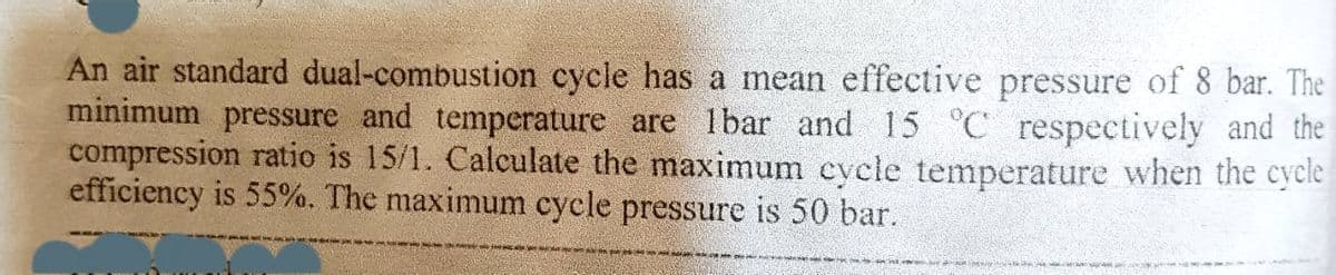 An air standard dual-combustion cycle has a mean effective pressure of 8 bar. The
minimum pressure and temperature are 1bar and 15 °C respectively and the
compression ratio is 15/1. Calculate the maximum cycle temperature when the cycle
efficiency is 55%. The maximum cycle pressure is 50 bar.