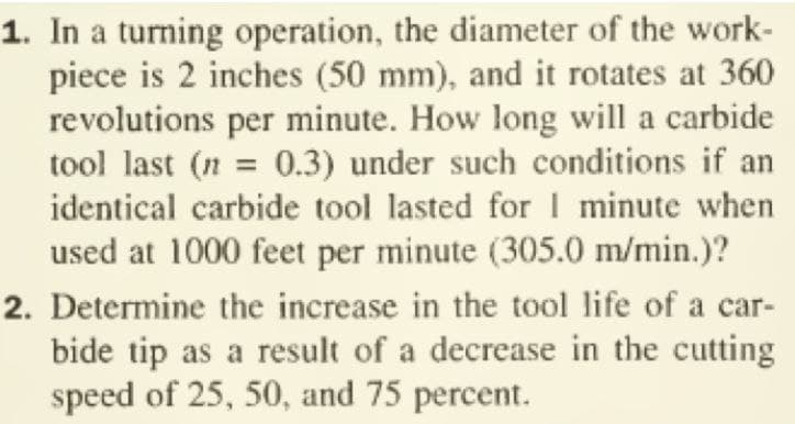 1. In a turning operation, the diameter of the work-
piece is 2 inches (50 mm), and it rotates at 360
revolutions per minute. How long will a carbide
tool last (n = 0.3) under such conditions if an
identical carbide tool lasted forI minute when
used at 1000 feet per minute (305.0 m/min.)?
2. Determine the increase in the tool life of a car-
bide tip as a result of a decrease in the cutting
speed of 25, 50, and 75 percent.
