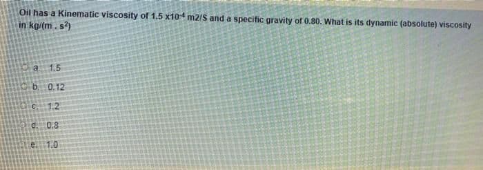 Oil has a Kinematic viscosity of 1.5 x104 m2/S and a specific gravity of 0.80. What is its dynamic (absolute) viscosity
in kg/(m. s?)
a 1.5
b. 0.12
1.2
d. 0.8
e1.0
