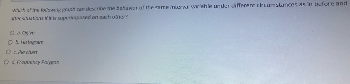 Which of the following graph can describe the behavior of the same interval variable under different circumstances as in before and
after situations if it is superimposed on each other?
O a. Ogive
Ob. Histogram
O C.Pie chart
O d. Frequency Polygon
