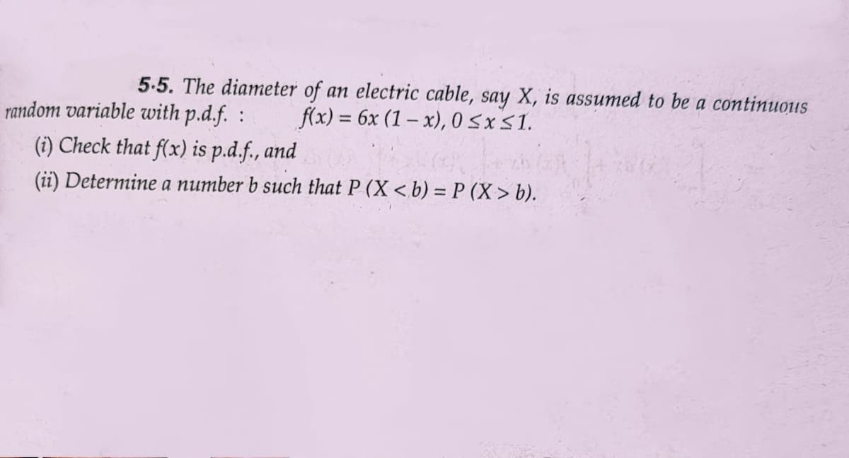5.5. The diameter of an electric cable, say X, is assumed to be a continuous
random variable with p.d.f. : f(x) = 6x (1-x), 0≤x≤1.
(i) Check that f(x) is p.d.f., and
(ii) Determine a number b such that P (X <b) = P(X> b).