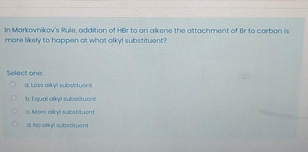 In Markovnikov's Rule, addition of HBr to an alkene the attachment of Br to carbon is
more likelý to happen at what alkyl substituent?
Select one:
a. Loss alkyl substituont
b. Equal alkyl substituont
C. More alkyl substituont
d. No alkyl substituont
