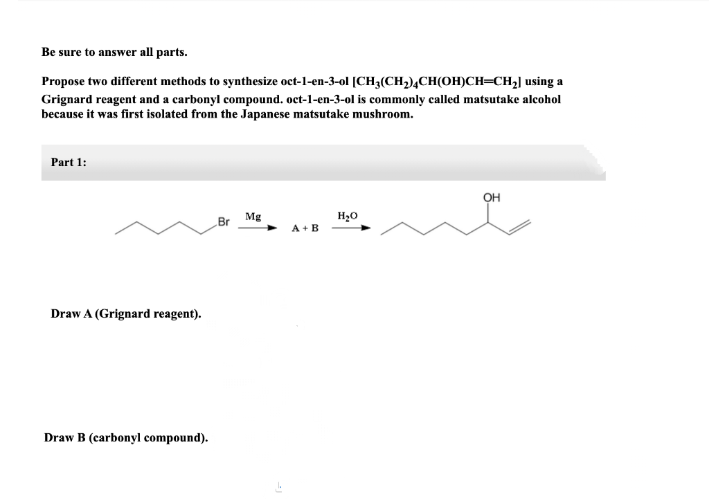 Be sure to answer all parts.
Propose two different methods to synthesize oct-1-en-3-ol [CH3(CH,)¼CH(OH)CH=CH2] using a
Grignard reagent and a carbonyl compound. oct-1-en-3-ol is commonly called matsutake alcohol
because it was first isolated from the Japanese matsutake mushroom.
Part 1:
OH
Mg
H20
Br
A + B
Draw A (Grignard reagent).
Draw B (carbonyl compound).
