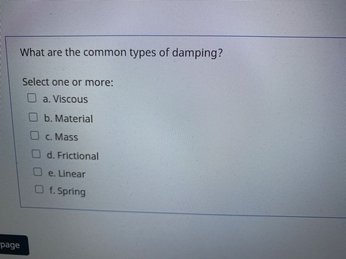 What are the common types of damping?
Select one or more:
a. Viscous
b. Material
C. Mass
d. Frictional
e. Linear
O
f. Spring
page
