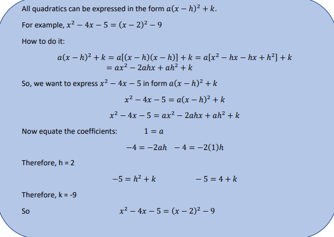 All quadratics can be expressed in the form a(x – h)² + k.
For example, x? – 4x – 5 = (x – 2)² – 9
How to do it:
a(x – h)² + k = a[(x – h)(x – h)] + k = a[x² – hx – hx + h²] + k
= ax? – 2ahx + ah² + k
So, we want to express x? – 4x – 5 in form a(x – h)² + k
x² – 4x – 5 = a(x – h)² + k
x2 – 4x – 5 = ax² – 2ahx + ah² + k
Now equate the coefficients:
1 = a
-4 = -2ah - 4 = -2(1)h
Therefore, h = 2
-5 = h2 + k
- 5 = 4 + k
Therefore, k = -9
So
x² – 4x – 5 = (x – 2)² – 9
