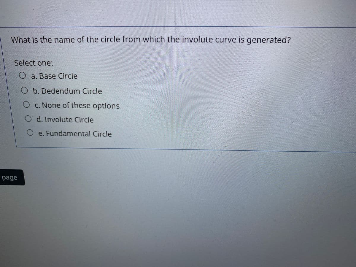 What is the name of the circle from which the involute curve is generated?
Select one:
O a. Base Circle
O b. Dedendum Circle
O c. None of these options
O d. Involute Circle
Oe. Fundamental Circle
page
