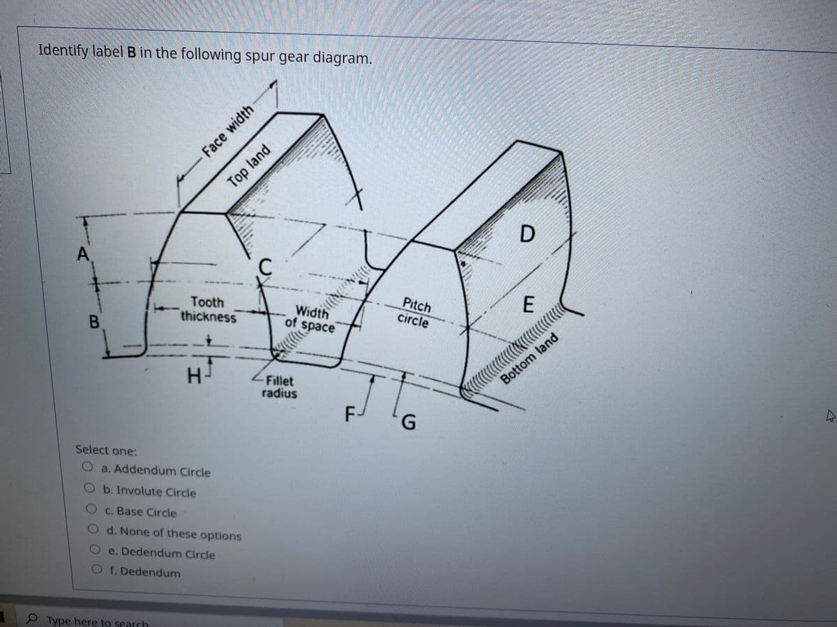 Identify label B in the following spur gear diagram.
Tooth
thickness
Width
of space
Pitch
circle
H.
Bottom land
Fillet
radius
F-
Select one:
O a. Addendum Circle
b. Involute Circle
O c. Base Circle
d. None of these options
e. Dedendum Circle
O f.Dedendum
Type here to search
Face width
Top land
B.

