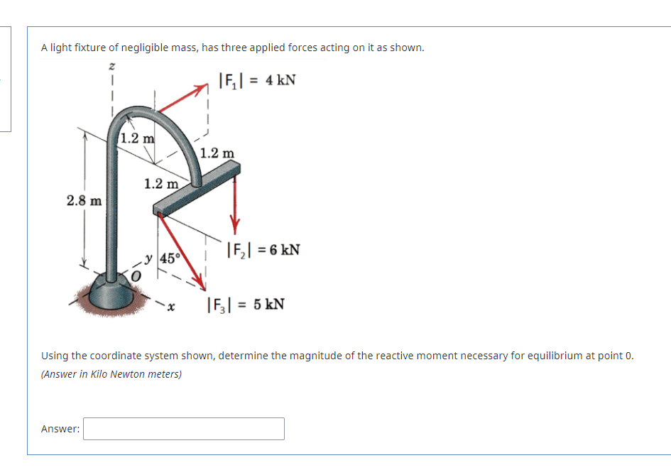 A light fixture of negligible mass, has three applied forces acting on it as shown.
|F,| = 4 kN
1.2 m
1.2 m
1.2 m
2.8 m
|F,| = 6 kN
-y 45°
|F,| = 5 kN
Using the coordinate system shown, determine the magnitude of the reactive moment necessary for equilibrium at point 0.
(Answer in Kilo Newton meters)
Answer:
