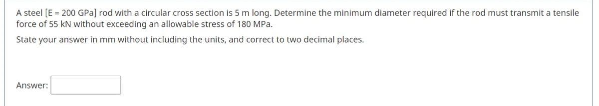 A steel [E = 200 GPa] rod with a circular cross section is 5 m long. Determine the minimum diameter required if the rod must transmit a tensile
force of 55 kN without exceeding an allowable stress of 180 MPa.
State your answer in mm without including the units, and correct to two decimal places.
Answer:
