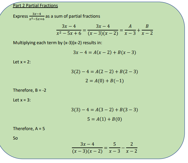 Part 2 Partial Fractions
Зх-4
Express
as a sum of partial fractions
x2-5x+6
3x – 4
Зх — 4
A B
х2 — 5х + 6 (х — 3)(х — 2)
X – 3
х — 2
Multiplying each term by (x-3)(x-2) results in:
3x – 4 = A(x – 2) + B(x – 3)
Let x = 2:
3(2) – 4 = A(2 – 2) + B(2 – 3)
2 = A(0) + B(-1)
Therefore, B = -2
Let x = 3:
3(3) — 4 %3D А(3 - 2) + B(3 — 3)
5 = A(1) + B(0)
Therefore, A = 5
So
Зх — 4
5
2
(x – 3)(x – 2)
X - 3
X – 2
+
